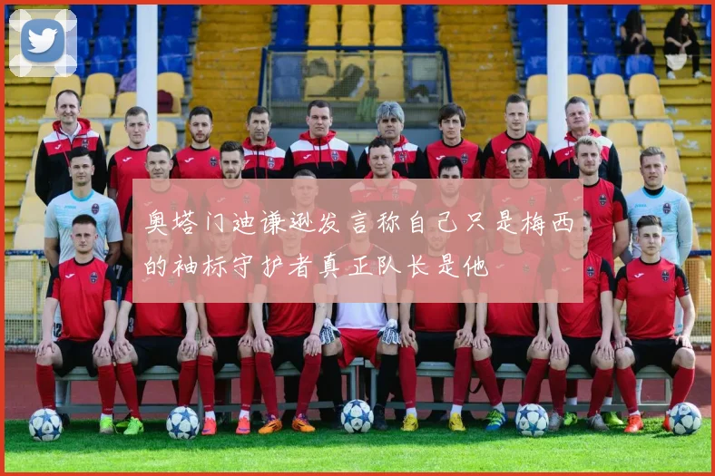 奥塔门迪谦逊发言称自己只是梅西的袖标守护者真正队长是他