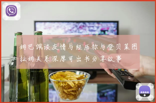 姆巴佩谈友情与经历称与登贝莱图拉姆关系深厚可出书分享故事