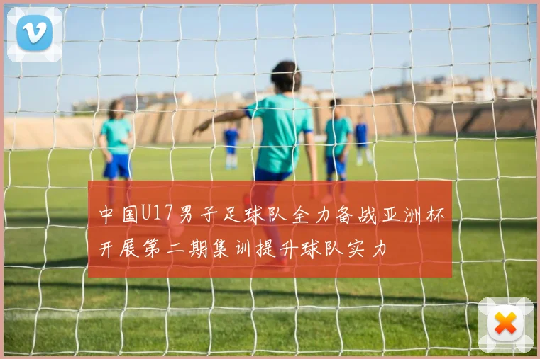 中国U17男子足球队全力备战亚洲杯开展第二期集训提升球队实力