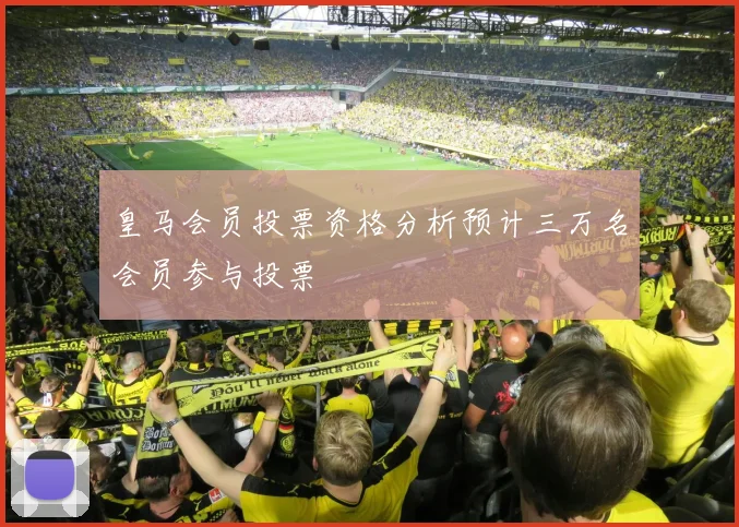 皇马会员投票资格分析预计三万名会员参与投票