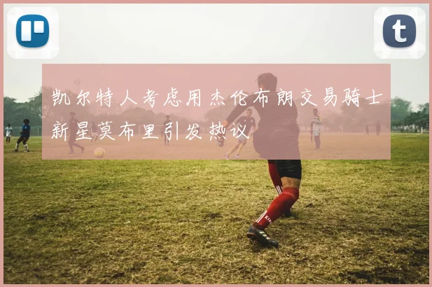凯尔特人考虑用杰伦布朗交易骑士新星莫布里引发热议
