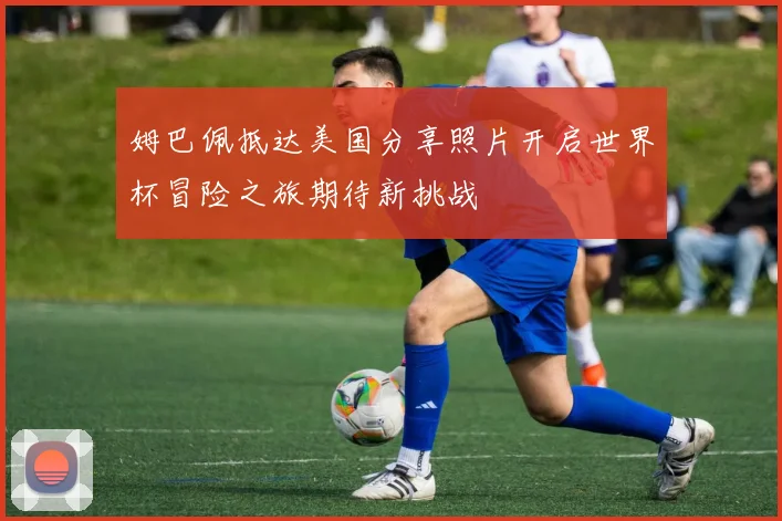 姆巴佩抵达美国分享照片开启世界杯冒险之旅期待新挑战