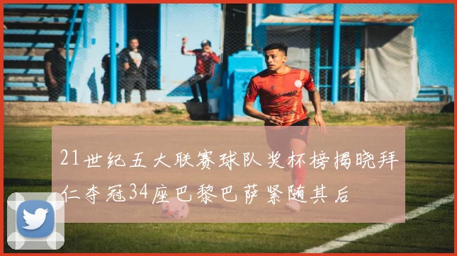 21世纪五大联赛球队奖杯榜揭晓拜仁夺冠34座巴黎巴萨紧随其后