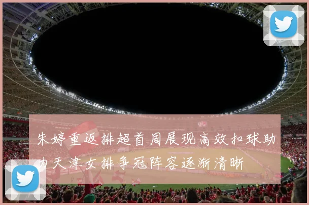朱婷重返排超首周展现高效扣球助力天津女排争冠阵容逐渐清晰
