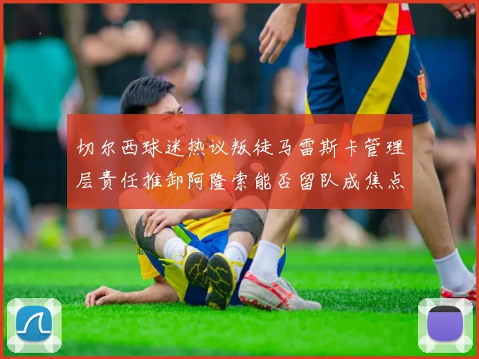 切尔西球迷热议叛徒马雷斯卡管理层责任推卸阿隆索能否留队成焦点