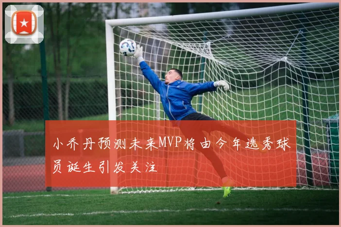 小乔丹预测未来MVP将由今年选秀球员诞生引发关注