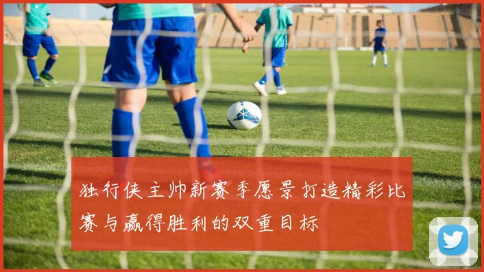 独行侠主帅新赛季愿景打造精彩比赛与赢得胜利的双重目标