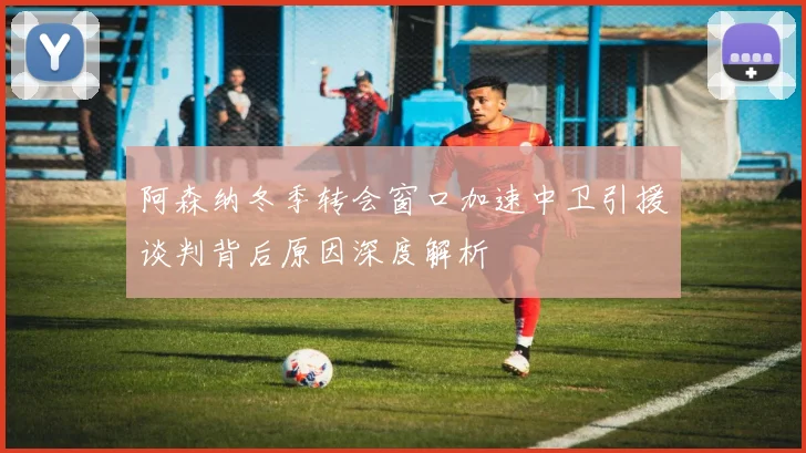 阿森纳冬季转会窗口加速中卫引援谈判背后原因深度解析