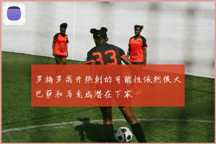 罗梅罗离开热刺的可能性依然很大巴萨和马竞成潜在下家