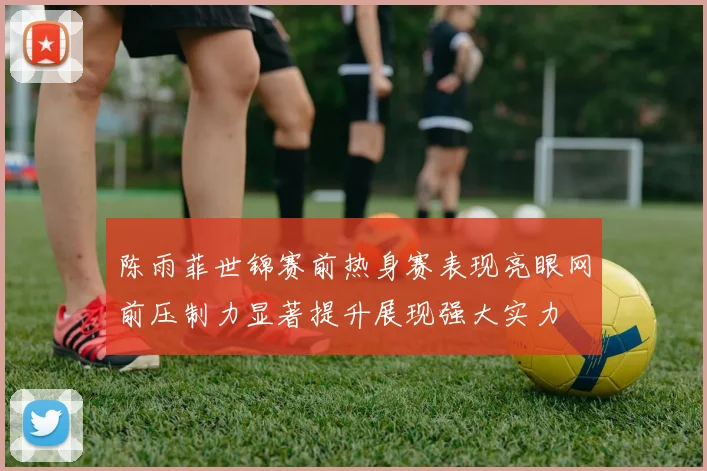陈雨菲世锦赛前热身赛表现亮眼网前压制力显著提升展现强大实力