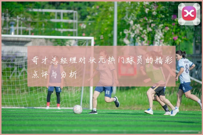 奇才总经理对状元热门球员的精彩点评与分析
