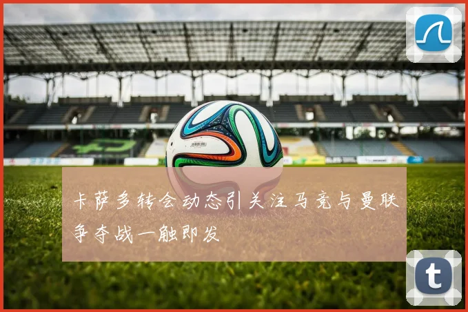 卡萨多转会动态引关注马竞与曼联争夺战一触即发