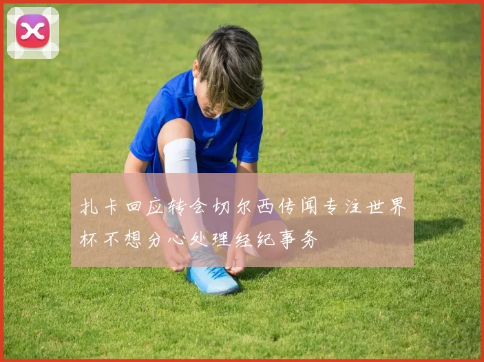 扎卡回应转会切尔西传闻专注世界杯不想分心处理经纪事务