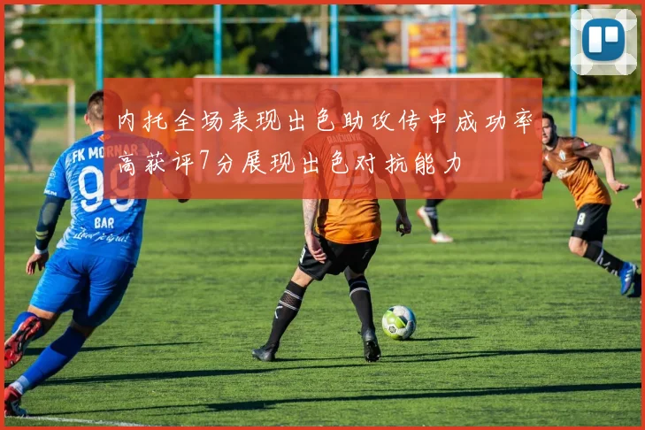 内托全场表现出色助攻传中成功率高获评7分展现出色对抗能力