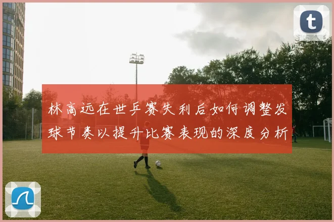 林高远在世乒赛失利后如何调整发球节奏以提升比赛表现的深度分析