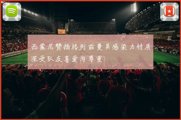 西蒙尼赞扬格列兹曼具感染力特质深受队友喜爱与尊重