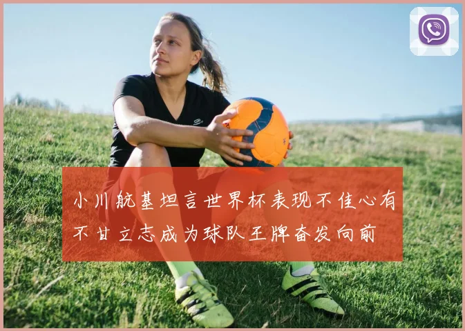 小川航基坦言世界杯表现不佳心有不甘立志成为球队王牌奋发向前