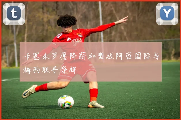 卡塞米罗愿降薪加盟迈阿密国际与梅西联手争辉
