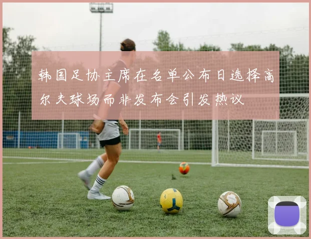 韩国足协主席在名单公布日选择高尔夫球场而非发布会引发热议