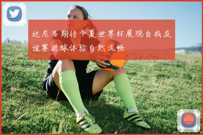 达尼洛期待今夏世界杯展现自我友谊赛进球体验自然流畅