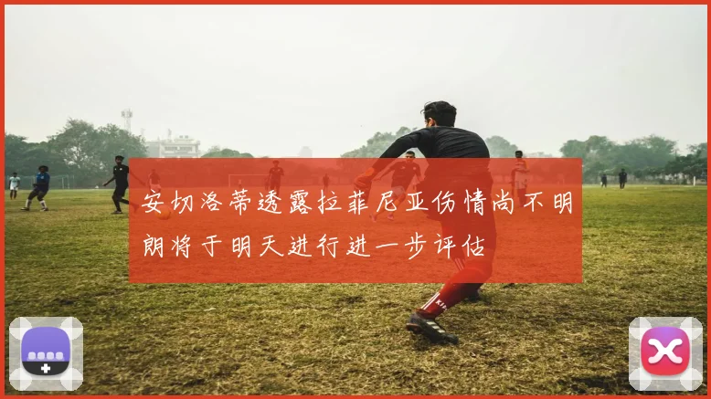 安切洛蒂透露拉菲尼亚伤情尚不明朗将于明天进行进一步评估