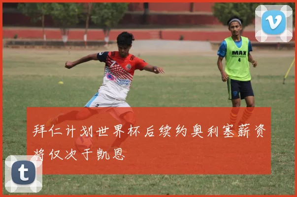 拜仁计划世界杯后续约奥利塞薪资将仅次于凯恩