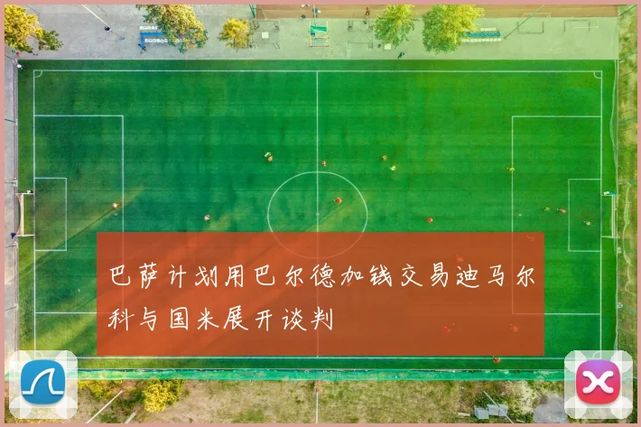 巴萨计划用巴尔德加钱交易迪马尔科与国米展开谈判
