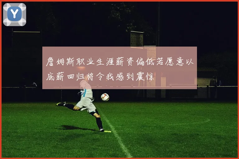 詹姆斯职业生涯薪资偏低若愿意以底薪回归将令我感到震惊