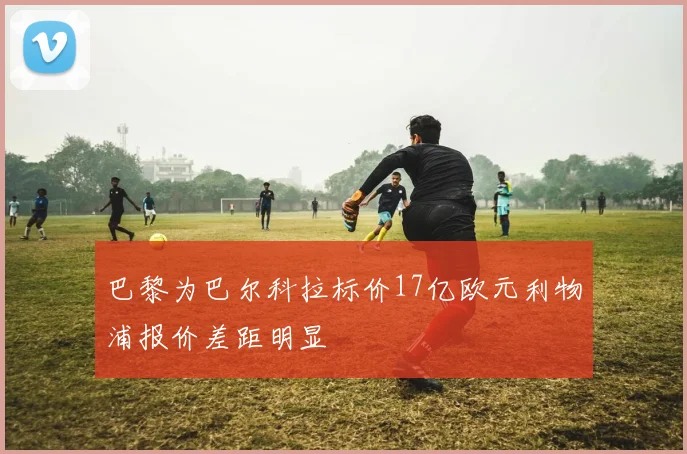 巴黎为巴尔科拉标价17亿欧元利物浦报价差距明显